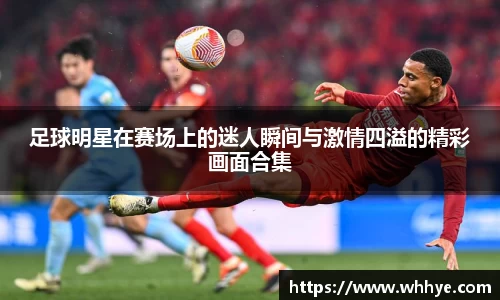 足球明星在赛场上的迷人瞬间与激情四溢的精彩画面合集